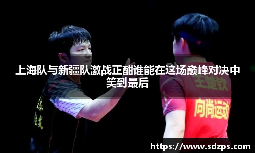 上海队与新疆队激战正酣谁能在这场巅峰对决中笑到最后