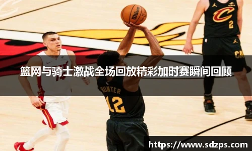 篮网与骑士激战全场回放精彩加时赛瞬间回顾